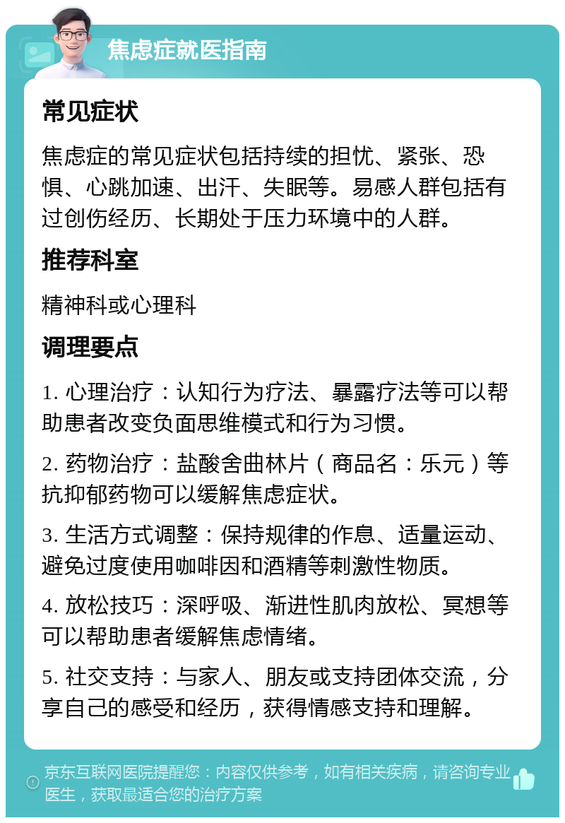 焦虑症就医指南 常见症状 焦虑症的常见症状包括持续的担忧、紧张、恐惧、心跳加速、出汗、失眠等。易感人群包括有过创伤经历、长期处于压力环境中的人群。 推荐科室 精神科或心理科 调理要点 1. 心理治疗：认知行为疗法、暴露疗法等可以帮助患者改变负面思维模式和行为习惯。 2. 药物治疗：盐酸舍曲林片（商品名：乐元）等抗抑郁药物可以缓解焦虑症状。 3. 生活方式调整：保持规律的作息、适量运动、避免过度使用咖啡因和酒精等刺激性物质。 4. 放松技巧：深呼吸、渐进性肌肉放松、冥想等可以帮助患者缓解焦虑情绪。 5. 社交支持：与家人、朋友或支持团体交流，分享自己的感受和经历，获得情感支持和理解。