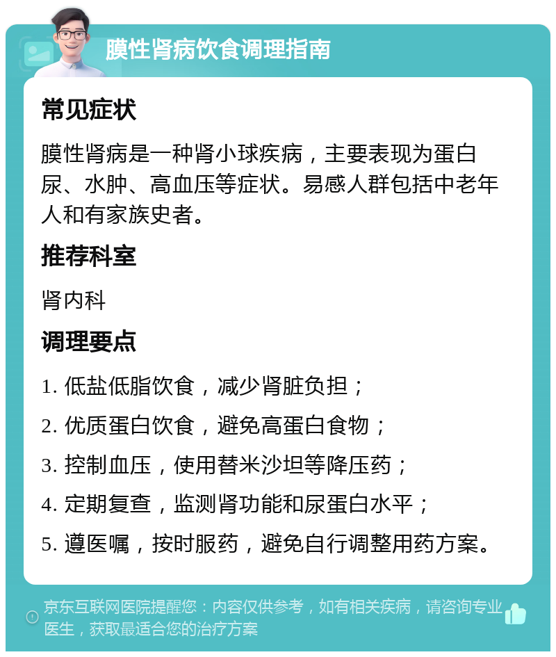 膜性肾病饮食调理指南 常见症状 膜性肾病是一种肾小球疾病，主要表现为蛋白尿、水肿、高血压等症状。易感人群包括中老年人和有家族史者。 推荐科室 肾内科 调理要点 1. 低盐低脂饮食，减少肾脏负担； 2. 优质蛋白饮食，避免高蛋白食物； 3. 控制血压，使用替米沙坦等降压药； 4. 定期复查，监测肾功能和尿蛋白水平； 5. 遵医嘱，按时服药，避免自行调整用药方案。