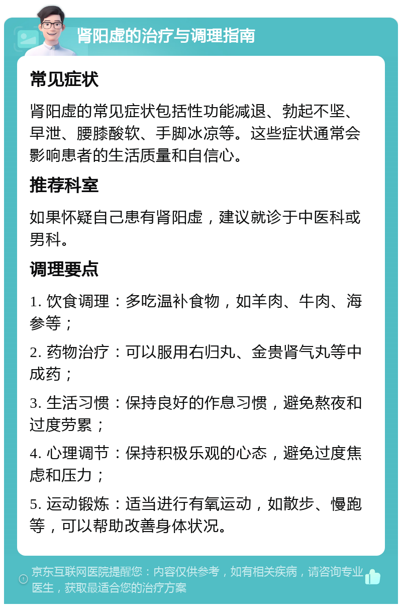 肾阳虚的治疗与调理指南 常见症状 肾阳虚的常见症状包括性功能减退、勃起不坚、早泄、腰膝酸软、手脚冰凉等。这些症状通常会影响患者的生活质量和自信心。 推荐科室 如果怀疑自己患有肾阳虚，建议就诊于中医科或男科。 调理要点 1. 饮食调理：多吃温补食物，如羊肉、牛肉、海参等； 2. 药物治疗：可以服用右归丸、金贵肾气丸等中成药； 3. 生活习惯：保持良好的作息习惯，避免熬夜和过度劳累； 4. 心理调节：保持积极乐观的心态，避免过度焦虑和压力； 5. 运动锻炼：适当进行有氧运动，如散步、慢跑等，可以帮助改善身体状况。