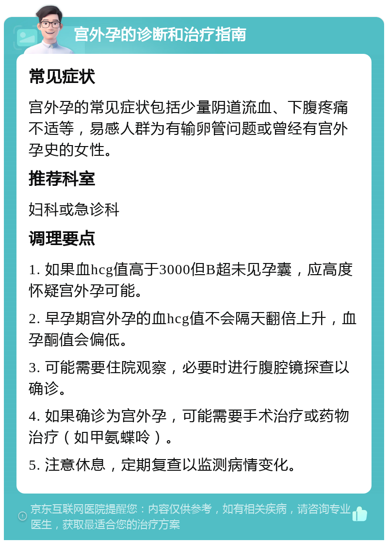 宫外孕的诊断和治疗指南 常见症状 宫外孕的常见症状包括少量阴道流血、下腹疼痛不适等，易感人群为有输卵管问题或曾经有宫外孕史的女性。 推荐科室 妇科或急诊科 调理要点 1. 如果血hcg值高于3000但B超未见孕囊，应高度怀疑宫外孕可能。 2. 早孕期宫外孕的血hcg值不会隔天翻倍上升，血孕酮值会偏低。 3. 可能需要住院观察，必要时进行腹腔镜探查以确诊。 4. 如果确诊为宫外孕，可能需要手术治疗或药物治疗（如甲氨蝶呤）。 5. 注意休息，定期复查以监测病情变化。