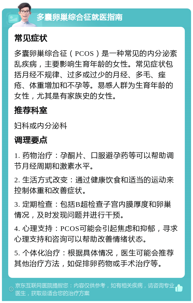 多囊卵巢综合征就医指南 常见症状 多囊卵巢综合征（PCOS）是一种常见的内分泌紊乱疾病，主要影响生育年龄的女性。常见症状包括月经不规律、过多或过少的月经、多毛、痤疮、体重增加和不孕等。易感人群为生育年龄的女性，尤其是有家族史的女性。 推荐科室 妇科或内分泌科 调理要点 1. 药物治疗：孕酮片、口服避孕药等可以帮助调节月经周期和激素水平。 2. 生活方式改变：通过健康饮食和适当的运动来控制体重和改善症状。 3. 定期检查：包括B超检查子宫内膜厚度和卵巢情况，及时发现问题并进行干预。 4. 心理支持：PCOS可能会引起焦虑和抑郁，寻求心理支持和咨询可以帮助改善情绪状态。 5. 个体化治疗：根据具体情况，医生可能会推荐其他治疗方法，如促排卵药物或手术治疗等。