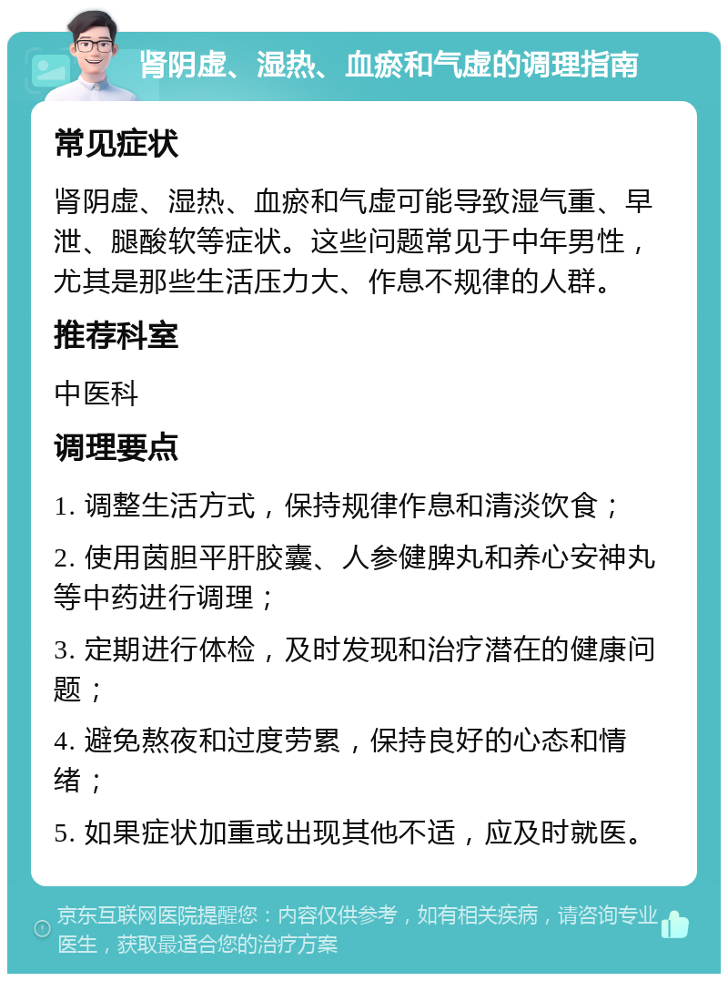 肾阴虚、湿热、血瘀和气虚的调理指南 常见症状 肾阴虚、湿热、血瘀和气虚可能导致湿气重、早泄、腿酸软等症状。这些问题常见于中年男性，尤其是那些生活压力大、作息不规律的人群。 推荐科室 中医科 调理要点 1. 调整生活方式，保持规律作息和清淡饮食； 2. 使用茵胆平肝胶囊、人参健脾丸和养心安神丸等中药进行调理； 3. 定期进行体检，及时发现和治疗潜在的健康问题； 4. 避免熬夜和过度劳累，保持良好的心态和情绪； 5. 如果症状加重或出现其他不适，应及时就医。