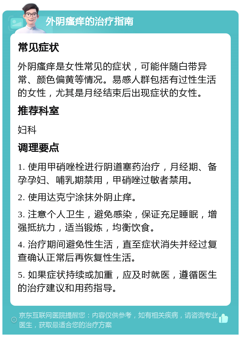 外阴瘙痒的治疗指南 常见症状 外阴瘙痒是女性常见的症状，可能伴随白带异常、颜色偏黄等情况。易感人群包括有过性生活的女性，尤其是月经结束后出现症状的女性。 推荐科室 妇科 调理要点 1. 使用甲硝唑栓进行阴道塞药治疗，月经期、备孕孕妇、哺乳期禁用，甲硝唑过敏者禁用。 2. 使用达克宁涂抹外阴止痒。 3. 注意个人卫生，避免感染，保证充足睡眠，增强抵抗力，适当锻炼，均衡饮食。 4. 治疗期间避免性生活，直至症状消失并经过复查确认正常后再恢复性生活。 5. 如果症状持续或加重，应及时就医，遵循医生的治疗建议和用药指导。