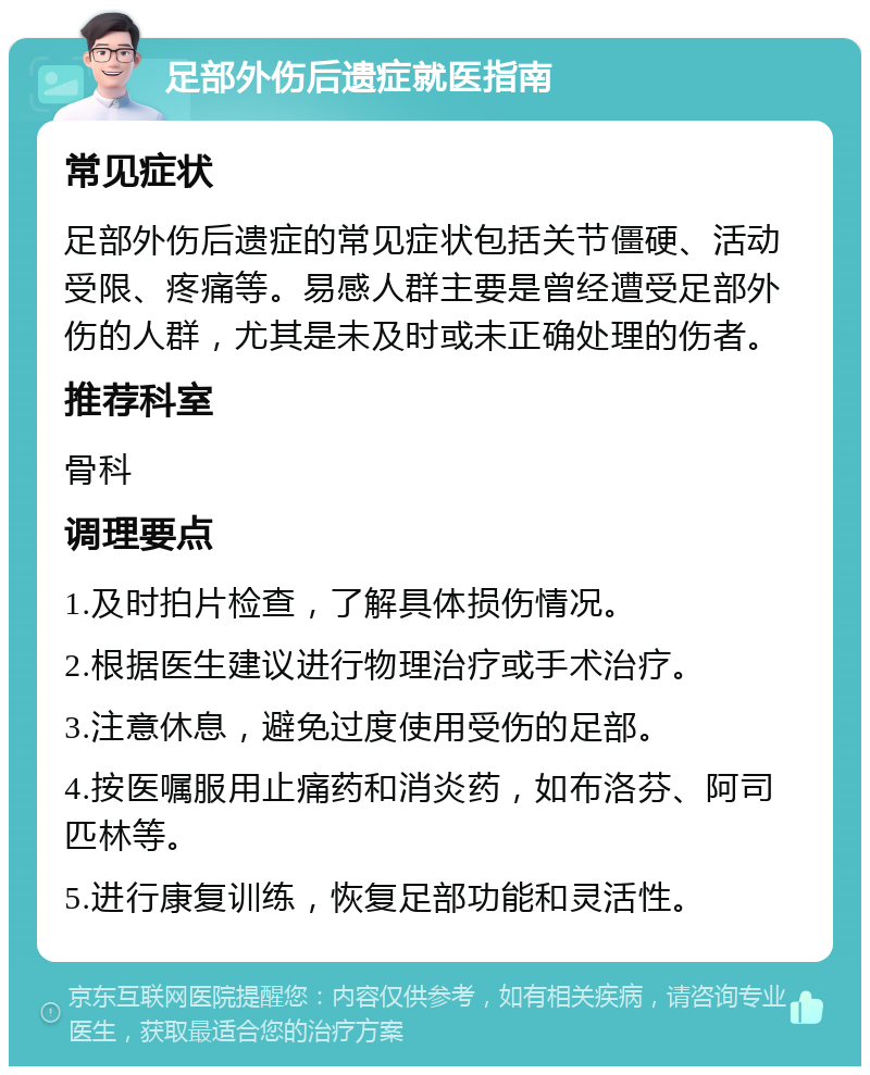 足部外伤后遗症就医指南 常见症状 足部外伤后遗症的常见症状包括关节僵硬、活动受限、疼痛等。易感人群主要是曾经遭受足部外伤的人群，尤其是未及时或未正确处理的伤者。 推荐科室 骨科 调理要点 1.及时拍片检查，了解具体损伤情况。 2.根据医生建议进行物理治疗或手术治疗。 3.注意休息，避免过度使用受伤的足部。 4.按医嘱服用止痛药和消炎药，如布洛芬、阿司匹林等。 5.进行康复训练，恢复足部功能和灵活性。