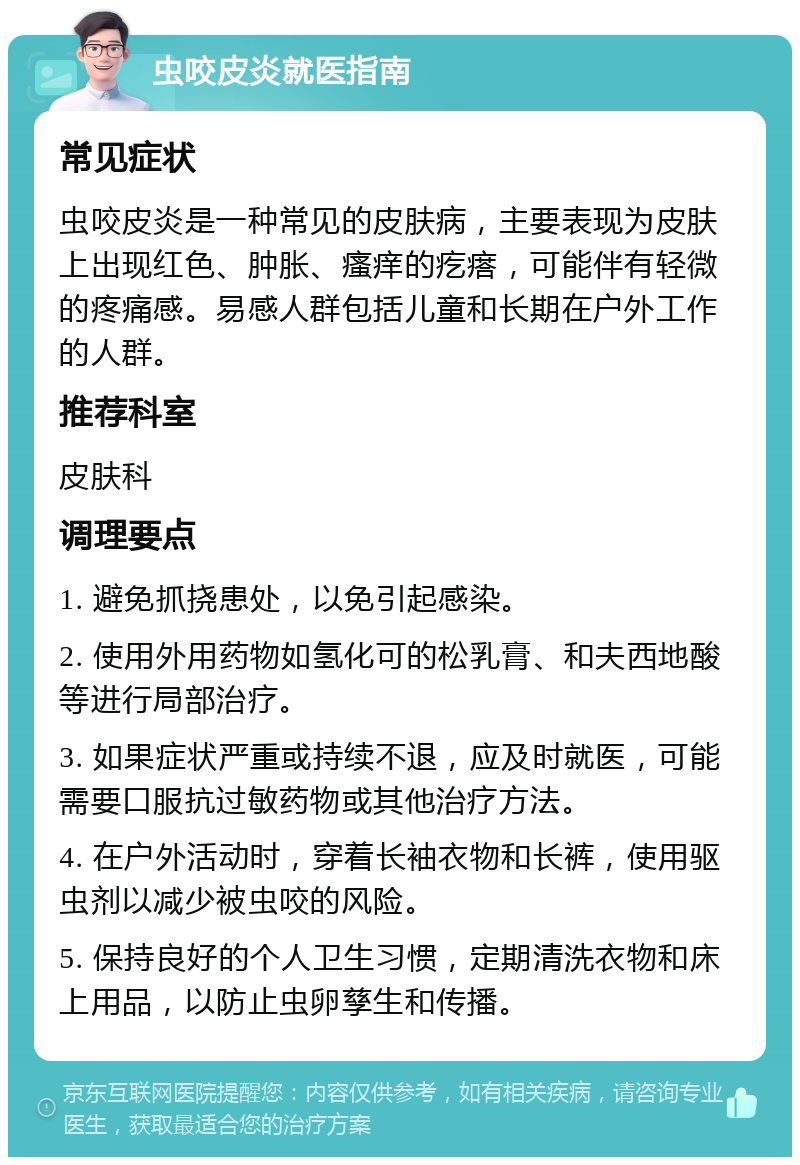 虫咬皮炎就医指南 常见症状 虫咬皮炎是一种常见的皮肤病，主要表现为皮肤上出现红色、肿胀、瘙痒的疙瘩，可能伴有轻微的疼痛感。易感人群包括儿童和长期在户外工作的人群。 推荐科室 皮肤科 调理要点 1. 避免抓挠患处，以免引起感染。 2. 使用外用药物如氢化可的松乳膏、和夫西地酸等进行局部治疗。 3. 如果症状严重或持续不退，应及时就医，可能需要口服抗过敏药物或其他治疗方法。 4. 在户外活动时，穿着长袖衣物和长裤，使用驱虫剂以减少被虫咬的风险。 5. 保持良好的个人卫生习惯，定期清洗衣物和床上用品，以防止虫卵孳生和传播。