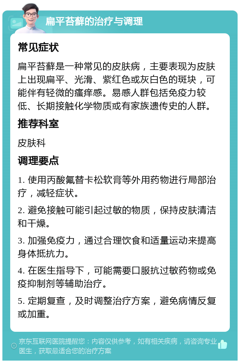 扁平苔藓的治疗与调理 常见症状 扁平苔藓是一种常见的皮肤病，主要表现为皮肤上出现扁平、光滑、紫红色或灰白色的斑块，可能伴有轻微的瘙痒感。易感人群包括免疫力较低、长期接触化学物质或有家族遗传史的人群。 推荐科室 皮肤科 调理要点 1. 使用丙酸氟替卡松软膏等外用药物进行局部治疗，减轻症状。 2. 避免接触可能引起过敏的物质，保持皮肤清洁和干燥。 3. 加强免疫力，通过合理饮食和适量运动来提高身体抵抗力。 4. 在医生指导下，可能需要口服抗过敏药物或免疫抑制剂等辅助治疗。 5. 定期复查，及时调整治疗方案，避免病情反复或加重。