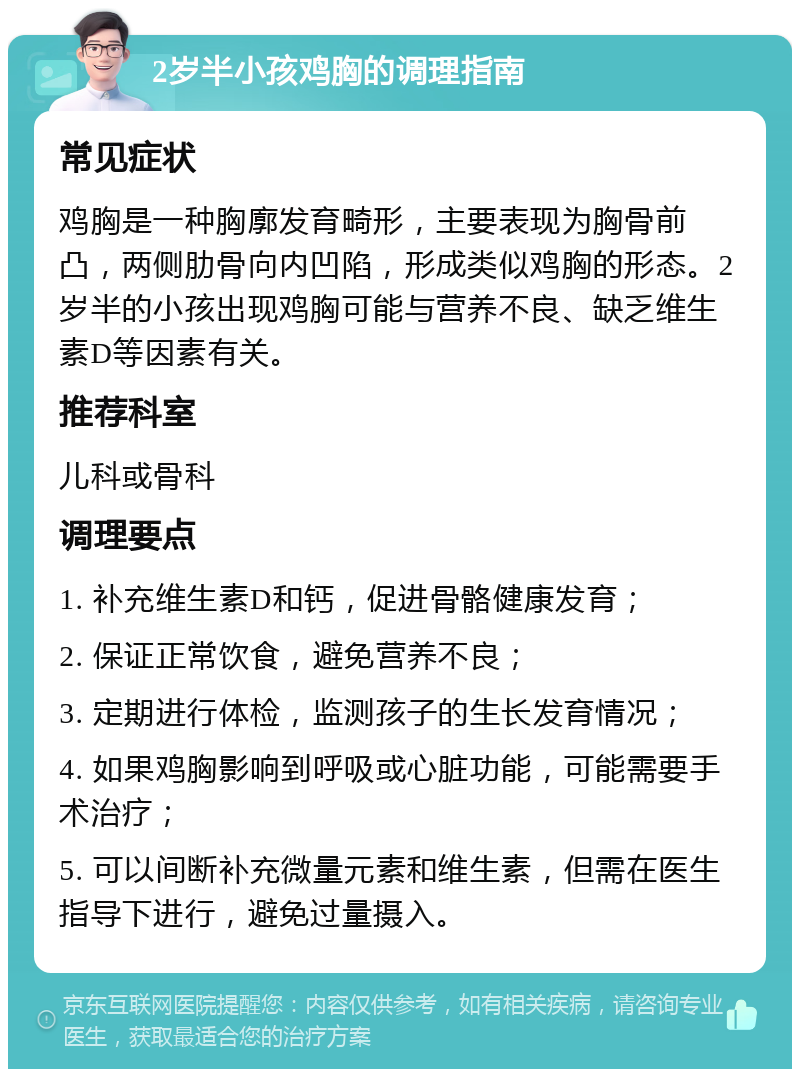 2岁半小孩鸡胸的调理指南 常见症状 鸡胸是一种胸廓发育畸形，主要表现为胸骨前凸，两侧肋骨向内凹陷，形成类似鸡胸的形态。2岁半的小孩出现鸡胸可能与营养不良、缺乏维生素D等因素有关。 推荐科室 儿科或骨科 调理要点 1. 补充维生素D和钙，促进骨骼健康发育； 2. 保证正常饮食，避免营养不良； 3. 定期进行体检，监测孩子的生长发育情况； 4. 如果鸡胸影响到呼吸或心脏功能，可能需要手术治疗； 5. 可以间断补充微量元素和维生素，但需在医生指导下进行，避免过量摄入。