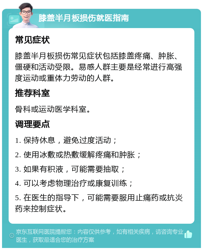 膝盖半月板损伤就医指南 常见症状 膝盖半月板损伤常见症状包括膝盖疼痛、肿胀、僵硬和活动受限。易感人群主要是经常进行高强度运动或重体力劳动的人群。 推荐科室 骨科或运动医学科室。 调理要点 1. 保持休息，避免过度活动； 2. 使用冰敷或热敷缓解疼痛和肿胀； 3. 如果有积液，可能需要抽取； 4. 可以考虑物理治疗或康复训练； 5. 在医生的指导下，可能需要服用止痛药或抗炎药来控制症状。