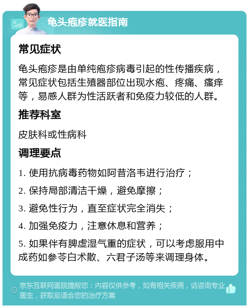 龟头疱疹就医指南 常见症状 龟头疱疹是由单纯疱疹病毒引起的性传播疾病，常见症状包括生殖器部位出现水疱、疼痛、瘙痒等，易感人群为性活跃者和免疫力较低的人群。 推荐科室 皮肤科或性病科 调理要点 1. 使用抗病毒药物如阿昔洛韦进行治疗； 2. 保持局部清洁干燥，避免摩擦； 3. 避免性行为，直至症状完全消失； 4. 加强免疫力，注意休息和营养； 5. 如果伴有脾虚湿气重的症状，可以考虑服用中成药如参苓白术散、六君子汤等来调理身体。