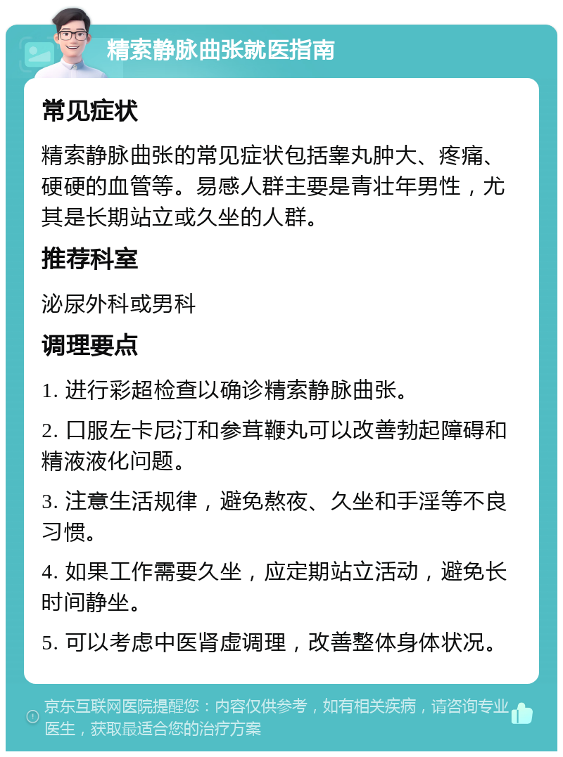 精索静脉曲张就医指南 常见症状 精索静脉曲张的常见症状包括睾丸肿大、疼痛、硬硬的血管等。易感人群主要是青壮年男性，尤其是长期站立或久坐的人群。 推荐科室 泌尿外科或男科 调理要点 1. 进行彩超检查以确诊精索静脉曲张。 2. 口服左卡尼汀和参茸鞭丸可以改善勃起障碍和精液液化问题。 3. 注意生活规律，避免熬夜、久坐和手淫等不良习惯。 4. 如果工作需要久坐，应定期站立活动，避免长时间静坐。 5. 可以考虑中医肾虚调理，改善整体身体状况。