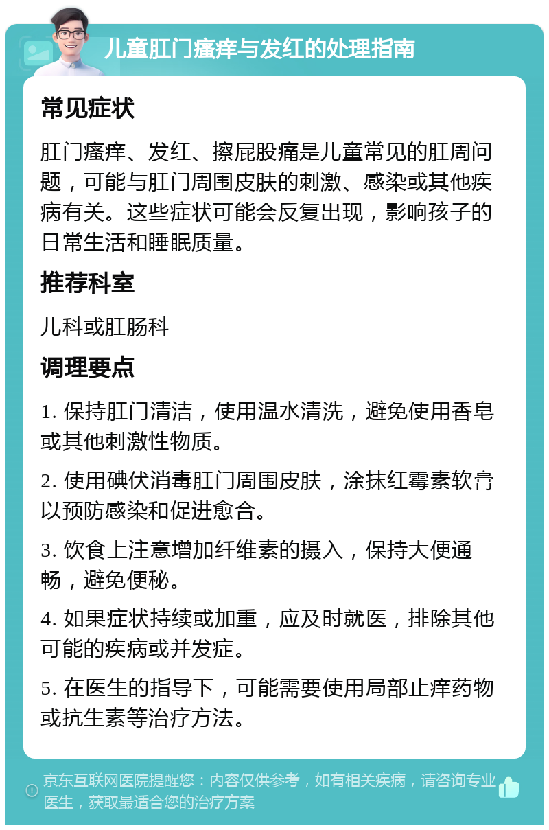 儿童肛门瘙痒与发红的处理指南 常见症状 肛门瘙痒、发红、擦屁股痛是儿童常见的肛周问题，可能与肛门周围皮肤的刺激、感染或其他疾病有关。这些症状可能会反复出现，影响孩子的日常生活和睡眠质量。 推荐科室 儿科或肛肠科 调理要点 1. 保持肛门清洁，使用温水清洗，避免使用香皂或其他刺激性物质。 2. 使用碘伏消毒肛门周围皮肤，涂抹红霉素软膏以预防感染和促进愈合。 3. 饮食上注意增加纤维素的摄入，保持大便通畅，避免便秘。 4. 如果症状持续或加重，应及时就医，排除其他可能的疾病或并发症。 5. 在医生的指导下，可能需要使用局部止痒药物或抗生素等治疗方法。