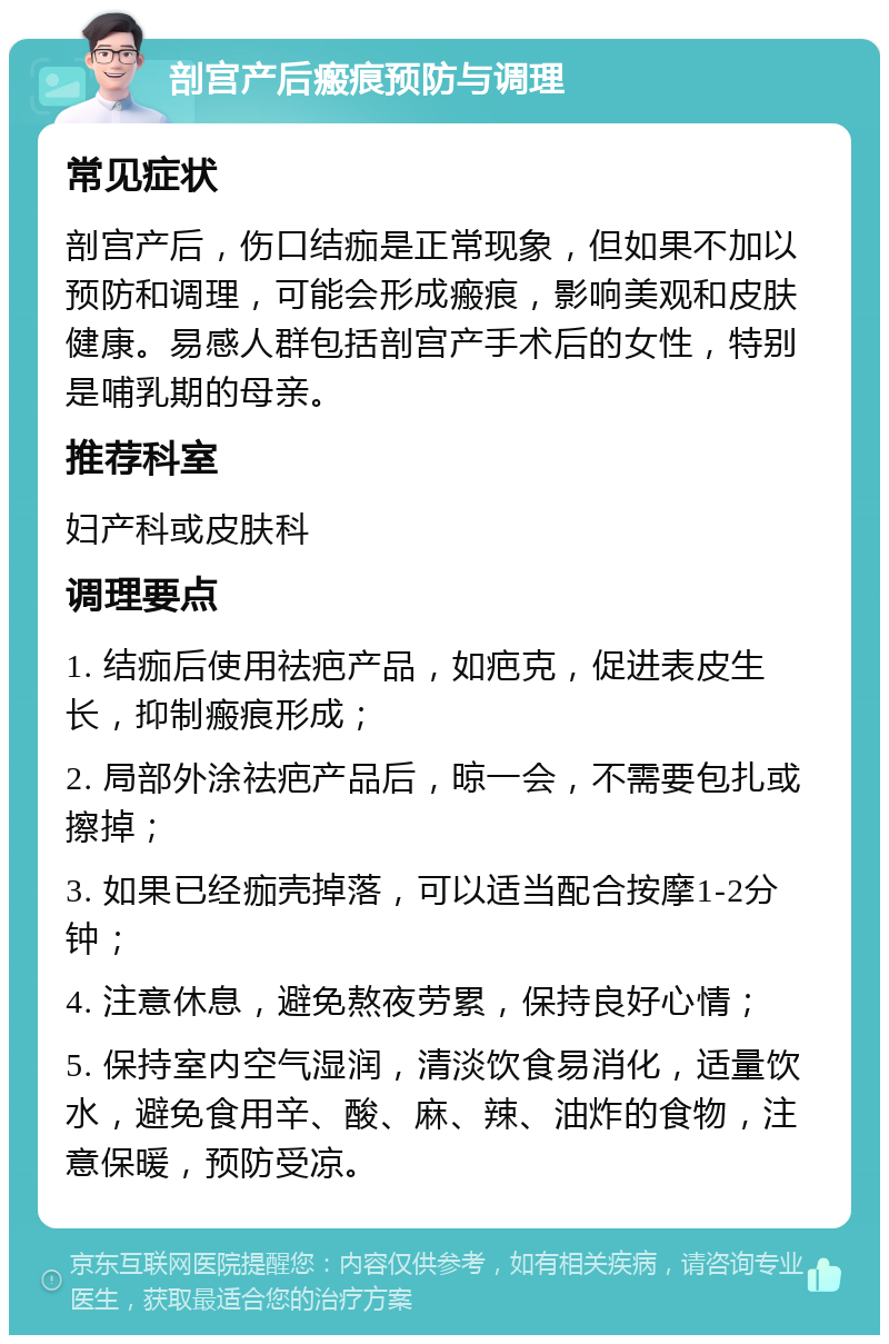 剖宫产后瘢痕预防与调理 常见症状 剖宫产后，伤口结痂是正常现象，但如果不加以预防和调理，可能会形成瘢痕，影响美观和皮肤健康。易感人群包括剖宫产手术后的女性，特别是哺乳期的母亲。 推荐科室 妇产科或皮肤科 调理要点 1. 结痂后使用祛疤产品，如疤克，促进表皮生长，抑制瘢痕形成； 2. 局部外涂祛疤产品后，晾一会，不需要包扎或擦掉； 3. 如果已经痂壳掉落，可以适当配合按摩1-2分钟； 4. 注意休息，避免熬夜劳累，保持良好心情； 5. 保持室内空气湿润，清淡饮食易消化，适量饮水，避免食用辛、酸、麻、辣、油炸的食物，注意保暖，预防受凉。