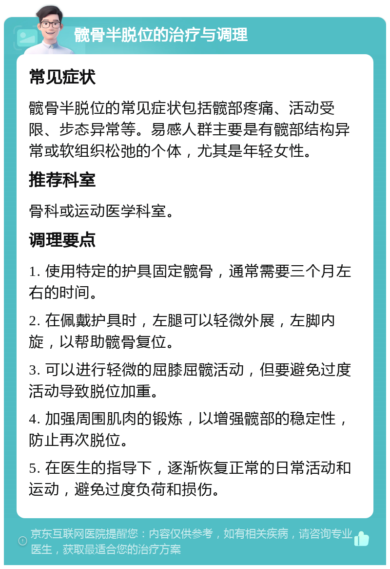 髋骨半脱位的治疗与调理 常见症状 髋骨半脱位的常见症状包括髋部疼痛、活动受限、步态异常等。易感人群主要是有髋部结构异常或软组织松弛的个体，尤其是年轻女性。 推荐科室 骨科或运动医学科室。 调理要点 1. 使用特定的护具固定髋骨，通常需要三个月左右的时间。 2. 在佩戴护具时，左腿可以轻微外展，左脚内旋，以帮助髋骨复位。 3. 可以进行轻微的屈膝屈髋活动，但要避免过度活动导致脱位加重。 4. 加强周围肌肉的锻炼，以增强髋部的稳定性，防止再次脱位。 5. 在医生的指导下，逐渐恢复正常的日常活动和运动，避免过度负荷和损伤。