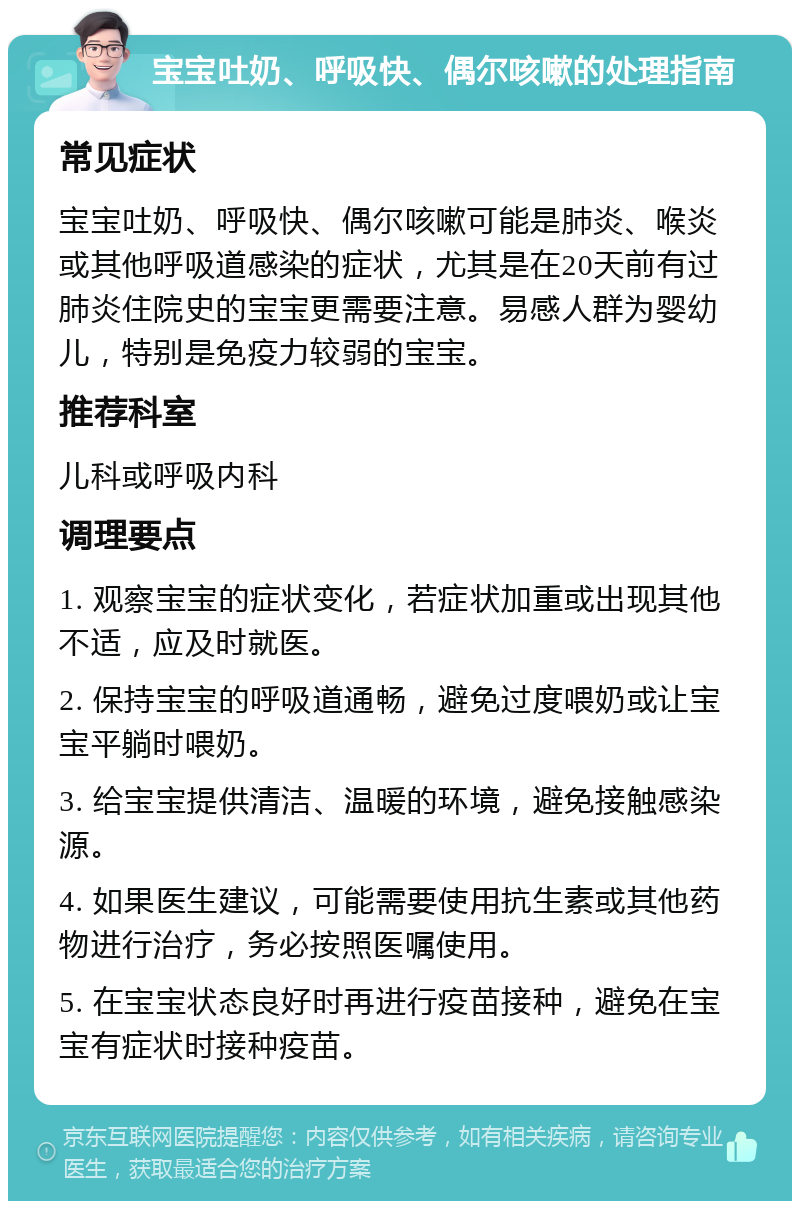 宝宝吐奶、呼吸快、偶尔咳嗽的处理指南 常见症状 宝宝吐奶、呼吸快、偶尔咳嗽可能是肺炎、喉炎或其他呼吸道感染的症状，尤其是在20天前有过肺炎住院史的宝宝更需要注意。易感人群为婴幼儿，特别是免疫力较弱的宝宝。 推荐科室 儿科或呼吸内科 调理要点 1. 观察宝宝的症状变化，若症状加重或出现其他不适，应及时就医。 2. 保持宝宝的呼吸道通畅，避免过度喂奶或让宝宝平躺时喂奶。 3. 给宝宝提供清洁、温暖的环境，避免接触感染源。 4. 如果医生建议，可能需要使用抗生素或其他药物进行治疗，务必按照医嘱使用。 5. 在宝宝状态良好时再进行疫苗接种，避免在宝宝有症状时接种疫苗。