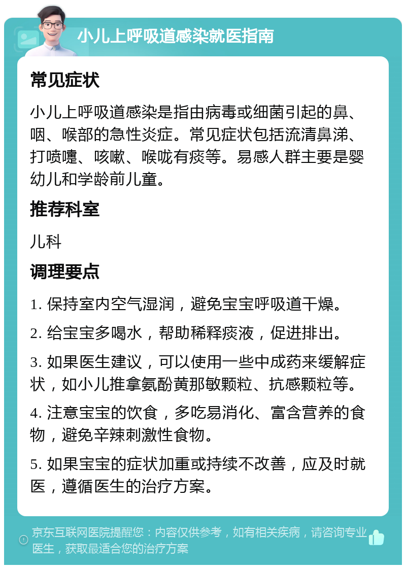 小儿上呼吸道感染就医指南 常见症状 小儿上呼吸道感染是指由病毒或细菌引起的鼻、咽、喉部的急性炎症。常见症状包括流清鼻涕、打喷嚏、咳嗽、喉咙有痰等。易感人群主要是婴幼儿和学龄前儿童。 推荐科室 儿科 调理要点 1. 保持室内空气湿润，避免宝宝呼吸道干燥。 2. 给宝宝多喝水，帮助稀释痰液，促进排出。 3. 如果医生建议，可以使用一些中成药来缓解症状，如小儿推拿氨酚黄那敏颗粒、抗感颗粒等。 4. 注意宝宝的饮食，多吃易消化、富含营养的食物，避免辛辣刺激性食物。 5. 如果宝宝的症状加重或持续不改善，应及时就医，遵循医生的治疗方案。