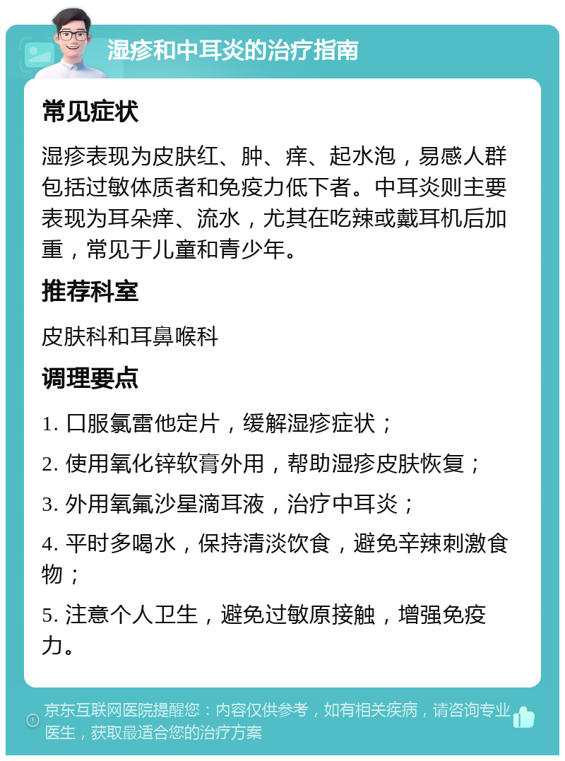 湿疹和中耳炎的治疗指南 常见症状 湿疹表现为皮肤红、肿、痒、起水泡，易感人群包括过敏体质者和免疫力低下者。中耳炎则主要表现为耳朵痒、流水，尤其在吃辣或戴耳机后加重，常见于儿童和青少年。 推荐科室 皮肤科和耳鼻喉科 调理要点 1. 口服氯雷他定片，缓解湿疹症状； 2. 使用氧化锌软膏外用，帮助湿疹皮肤恢复； 3. 外用氧氟沙星滴耳液，治疗中耳炎； 4. 平时多喝水，保持清淡饮食，避免辛辣刺激食物； 5. 注意个人卫生，避免过敏原接触，增强免疫力。