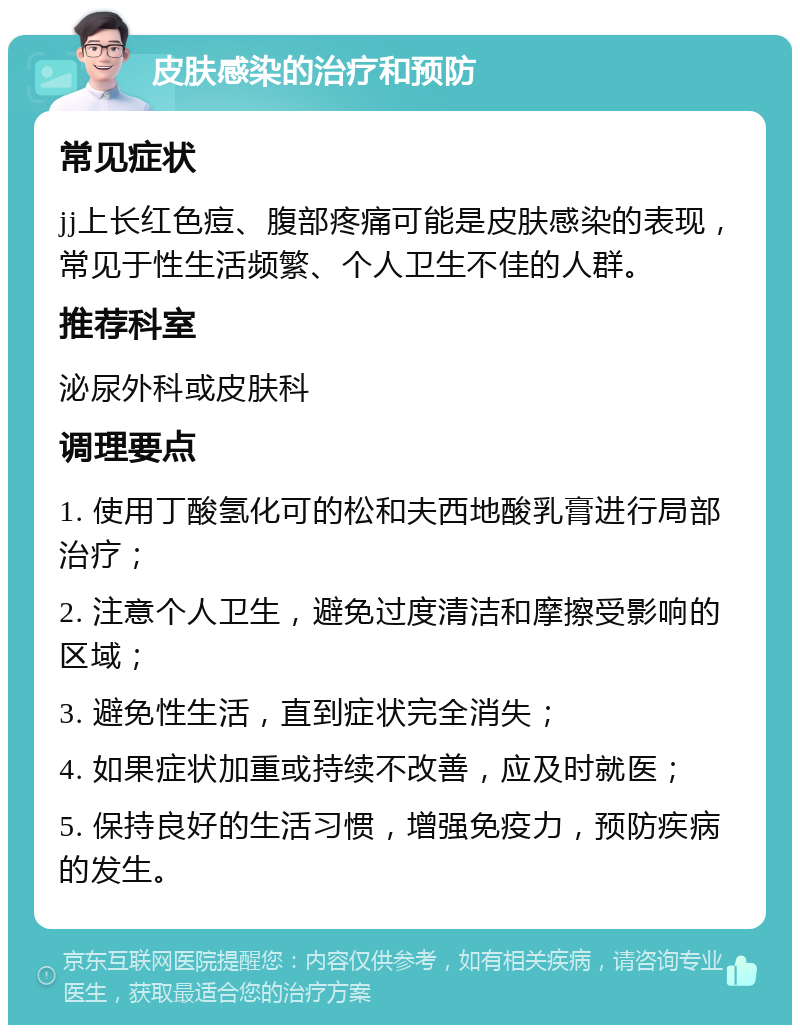 皮肤感染的治疗和预防 常见症状 jj上长红色痘、腹部疼痛可能是皮肤感染的表现，常见于性生活频繁、个人卫生不佳的人群。 推荐科室 泌尿外科或皮肤科 调理要点 1. 使用丁酸氢化可的松和夫西地酸乳膏进行局部治疗； 2. 注意个人卫生，避免过度清洁和摩擦受影响的区域； 3. 避免性生活，直到症状完全消失； 4. 如果症状加重或持续不改善，应及时就医； 5. 保持良好的生活习惯，增强免疫力，预防疾病的发生。