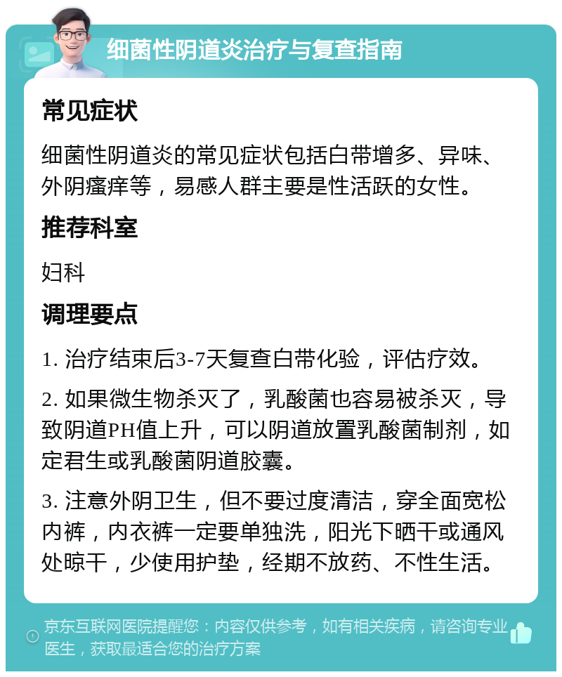 细菌性阴道炎治疗与复查指南 常见症状 细菌性阴道炎的常见症状包括白带增多、异味、外阴瘙痒等，易感人群主要是性活跃的女性。 推荐科室 妇科 调理要点 1. 治疗结束后3-7天复查白带化验，评估疗效。 2. 如果微生物杀灭了，乳酸菌也容易被杀灭，导致阴道PH值上升，可以阴道放置乳酸菌制剂，如定君生或乳酸菌阴道胶囊。 3. 注意外阴卫生，但不要过度清洁，穿全面宽松内裤，内衣裤一定要单独洗，阳光下晒干或通风处晾干，少使用护垫，经期不放药、不性生活。