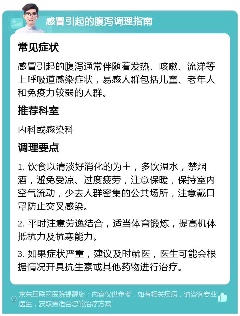 感冒引起的腹泻调理指南 常见症状 感冒引起的腹泻通常伴随着发热、咳嗽、流涕等上呼吸道感染症状，易感人群包括儿童、老年人和免疫力较弱的人群。 推荐科室 内科或感染科 调理要点 1. 饮食以清淡好消化的为主，多饮温水，禁烟酒，避免受凉、过度疲劳，注意保暖，保持室内空气流动，少去人群密集的公共场所，注意戴口罩防止交叉感染。 2. 平时注意劳逸结合，适当体育锻炼，提高机体抵抗力及抗寒能力。 3. 如果症状严重，建议及时就医，医生可能会根据情况开具抗生素或其他药物进行治疗。