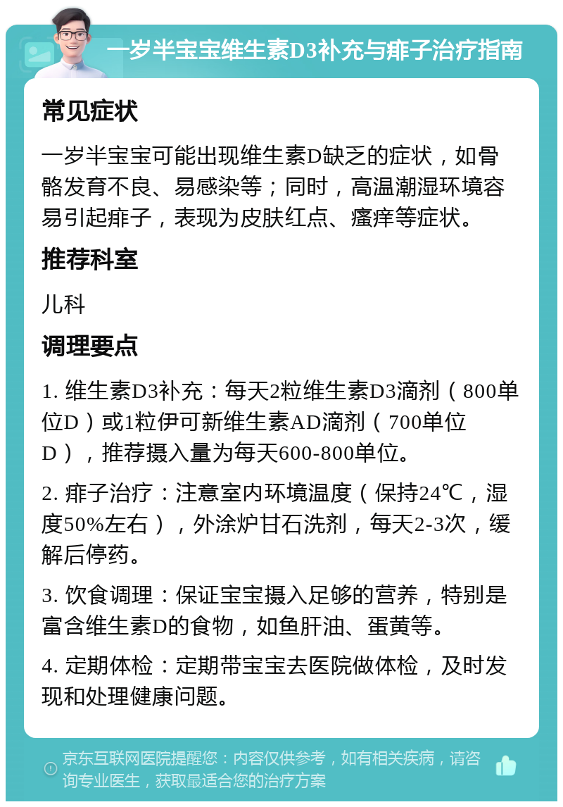 一岁半宝宝维生素D3补充与痱子治疗指南 常见症状 一岁半宝宝可能出现维生素D缺乏的症状，如骨骼发育不良、易感染等；同时，高温潮湿环境容易引起痱子，表现为皮肤红点、瘙痒等症状。 推荐科室 儿科 调理要点 1. 维生素D3补充：每天2粒维生素D3滴剂（800单位D）或1粒伊可新维生素AD滴剂（700单位D），推荐摄入量为每天600-800单位。 2. 痱子治疗：注意室内环境温度（保持24℃，湿度50%左右），外涂炉甘石洗剂，每天2-3次，缓解后停药。 3. 饮食调理：保证宝宝摄入足够的营养，特别是富含维生素D的食物，如鱼肝油、蛋黄等。 4. 定期体检：定期带宝宝去医院做体检，及时发现和处理健康问题。