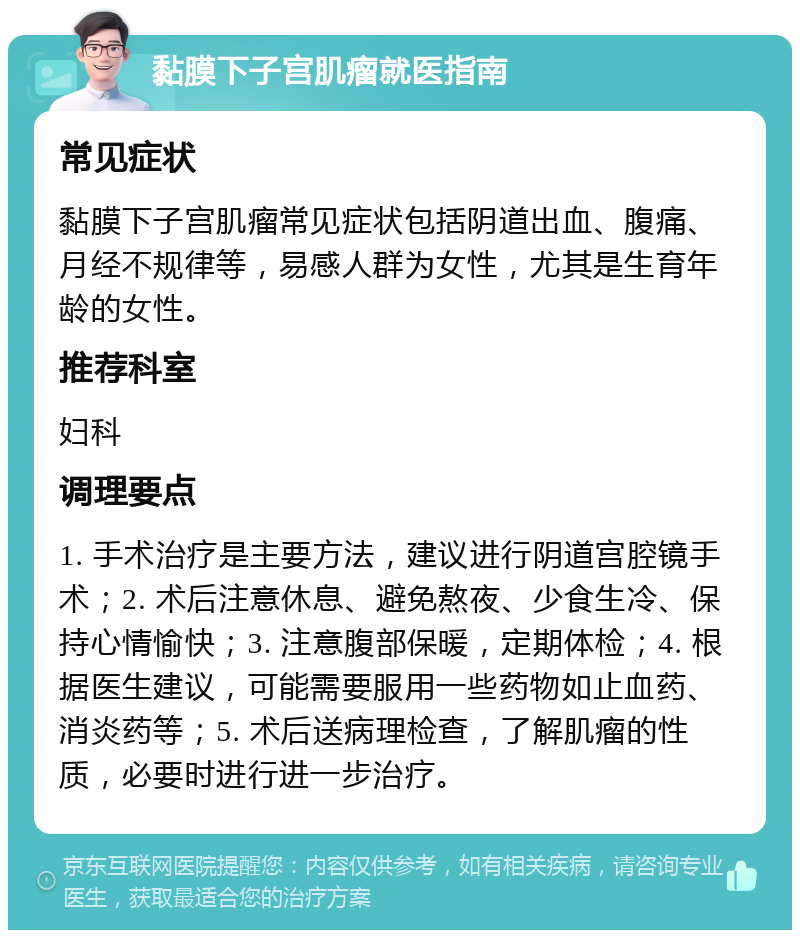 黏膜下子宫肌瘤就医指南 常见症状 黏膜下子宫肌瘤常见症状包括阴道出血、腹痛、月经不规律等，易感人群为女性，尤其是生育年龄的女性。 推荐科室 妇科 调理要点 1. 手术治疗是主要方法，建议进行阴道宫腔镜手术；2. 术后注意休息、避免熬夜、少食生冷、保持心情愉快；3. 注意腹部保暖，定期体检；4. 根据医生建议，可能需要服用一些药物如止血药、消炎药等；5. 术后送病理检查，了解肌瘤的性质，必要时进行进一步治疗。