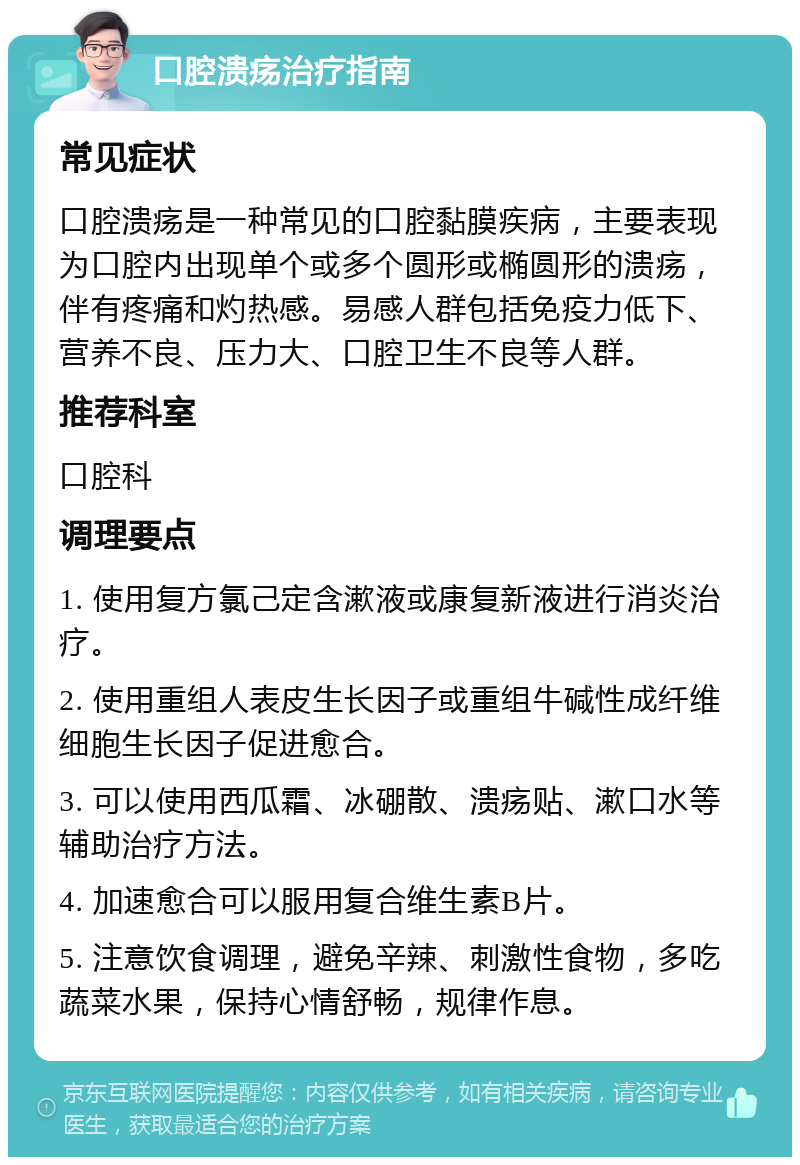 口腔溃疡治疗指南 常见症状 口腔溃疡是一种常见的口腔黏膜疾病，主要表现为口腔内出现单个或多个圆形或椭圆形的溃疡，伴有疼痛和灼热感。易感人群包括免疫力低下、营养不良、压力大、口腔卫生不良等人群。 推荐科室 口腔科 调理要点 1. 使用复方氯己定含漱液或康复新液进行消炎治疗。 2. 使用重组人表皮生长因子或重组牛碱性成纤维细胞生长因子促进愈合。 3. 可以使用西瓜霜、冰硼散、溃疡贴、漱口水等辅助治疗方法。 4. 加速愈合可以服用复合维生素B片。 5. 注意饮食调理，避免辛辣、刺激性食物，多吃蔬菜水果，保持心情舒畅，规律作息。