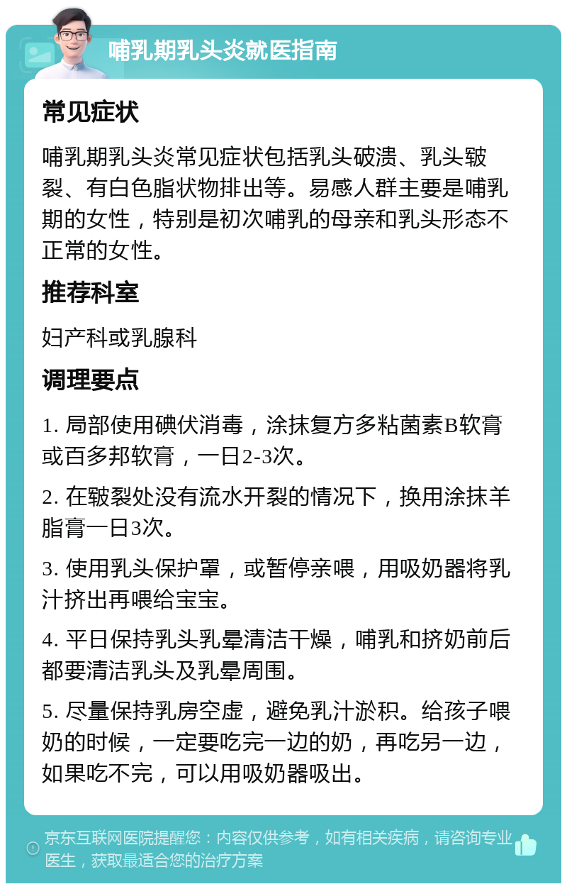 哺乳期乳头炎就医指南 常见症状 哺乳期乳头炎常见症状包括乳头破溃、乳头皲裂、有白色脂状物排出等。易感人群主要是哺乳期的女性，特别是初次哺乳的母亲和乳头形态不正常的女性。 推荐科室 妇产科或乳腺科 调理要点 1. 局部使用碘伏消毒，涂抹复方多粘菌素B软膏或百多邦软膏，一日2-3次。 2. 在皲裂处没有流水开裂的情况下，换用涂抹羊脂膏一日3次。 3. 使用乳头保护罩，或暂停亲喂，用吸奶器将乳汁挤出再喂给宝宝。 4. 平日保持乳头乳晕清洁干燥，哺乳和挤奶前后都要清洁乳头及乳晕周围。 5. 尽量保持乳房空虚，避免乳汁淤积。给孩子喂奶的时候，一定要吃完一边的奶，再吃另一边，如果吃不完，可以用吸奶器吸出。