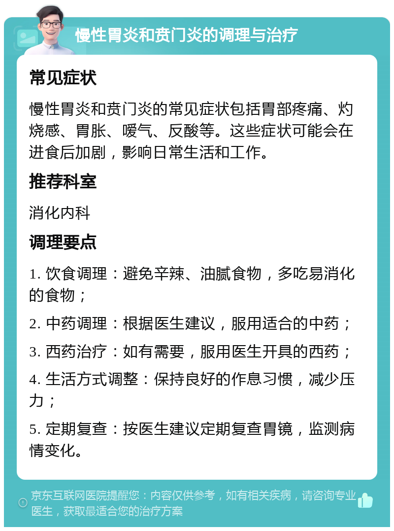 慢性胃炎和贲门炎的调理与治疗 常见症状 慢性胃炎和贲门炎的常见症状包括胃部疼痛、灼烧感、胃胀、嗳气、反酸等。这些症状可能会在进食后加剧，影响日常生活和工作。 推荐科室 消化内科 调理要点 1. 饮食调理：避免辛辣、油腻食物，多吃易消化的食物； 2. 中药调理：根据医生建议，服用适合的中药； 3. 西药治疗：如有需要，服用医生开具的西药； 4. 生活方式调整：保持良好的作息习惯，减少压力； 5. 定期复查：按医生建议定期复查胃镜，监测病情变化。