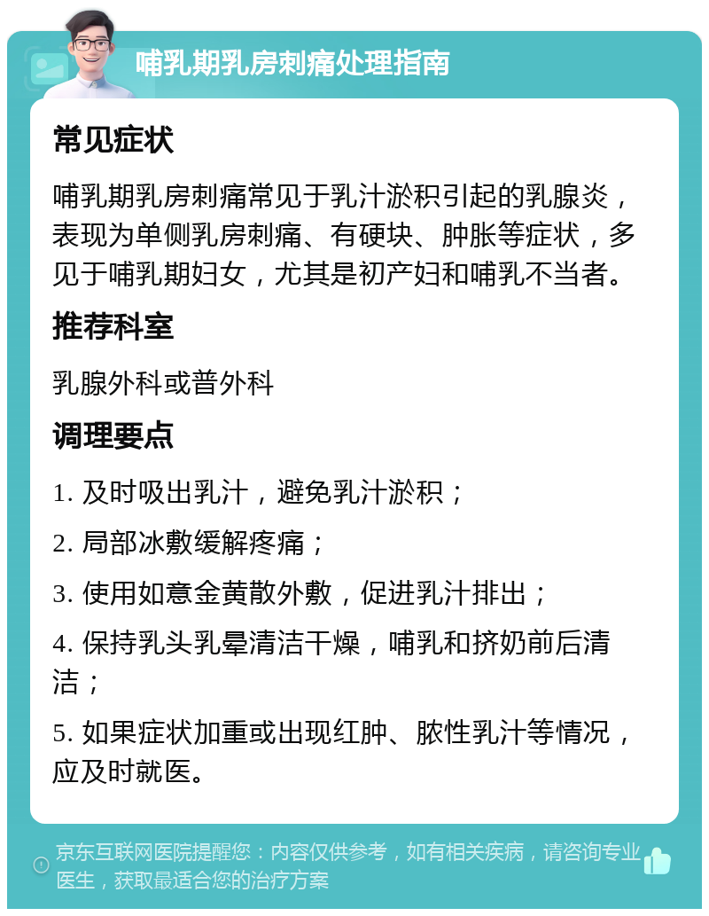 哺乳期乳房刺痛处理指南 常见症状 哺乳期乳房刺痛常见于乳汁淤积引起的乳腺炎，表现为单侧乳房刺痛、有硬块、肿胀等症状，多见于哺乳期妇女，尤其是初产妇和哺乳不当者。 推荐科室 乳腺外科或普外科 调理要点 1. 及时吸出乳汁，避免乳汁淤积； 2. 局部冰敷缓解疼痛； 3. 使用如意金黄散外敷，促进乳汁排出； 4. 保持乳头乳晕清洁干燥，哺乳和挤奶前后清洁； 5. 如果症状加重或出现红肿、脓性乳汁等情况，应及时就医。