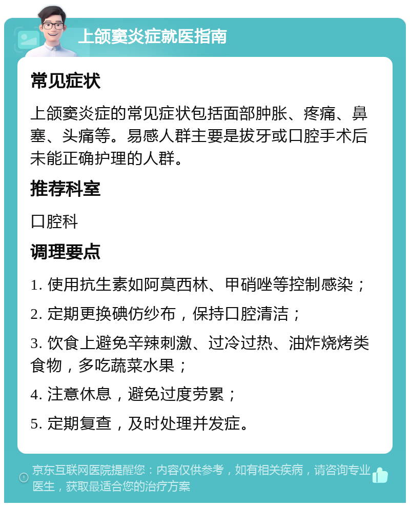 上颌窦炎症就医指南 常见症状 上颌窦炎症的常见症状包括面部肿胀、疼痛、鼻塞、头痛等。易感人群主要是拔牙或口腔手术后未能正确护理的人群。 推荐科室 口腔科 调理要点 1. 使用抗生素如阿莫西林、甲硝唑等控制感染； 2. 定期更换碘仿纱布，保持口腔清洁； 3. 饮食上避免辛辣刺激、过冷过热、油炸烧烤类食物，多吃蔬菜水果； 4. 注意休息，避免过度劳累； 5. 定期复查，及时处理并发症。