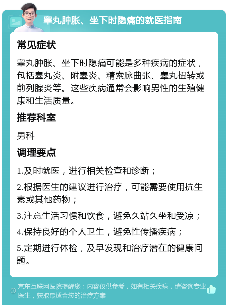 睾丸肿胀、坐下时隐痛的就医指南 常见症状 睾丸肿胀、坐下时隐痛可能是多种疾病的症状，包括睾丸炎、附睾炎、精索脉曲张、睾丸扭转或前列腺炎等。这些疾病通常会影响男性的生殖健康和生活质量。 推荐科室 男科 调理要点 1.及时就医，进行相关检查和诊断； 2.根据医生的建议进行治疗，可能需要使用抗生素或其他药物； 3.注意生活习惯和饮食，避免久站久坐和受凉； 4.保持良好的个人卫生，避免性传播疾病； 5.定期进行体检，及早发现和治疗潜在的健康问题。