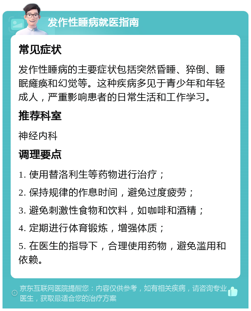 发作性睡病就医指南 常见症状 发作性睡病的主要症状包括突然昏睡、猝倒、睡眠瘫痪和幻觉等。这种疾病多见于青少年和年轻成人，严重影响患者的日常生活和工作学习。 推荐科室 神经内科 调理要点 1. 使用替洛利生等药物进行治疗； 2. 保持规律的作息时间，避免过度疲劳； 3. 避免刺激性食物和饮料，如咖啡和酒精； 4. 定期进行体育锻炼，增强体质； 5. 在医生的指导下，合理使用药物，避免滥用和依赖。