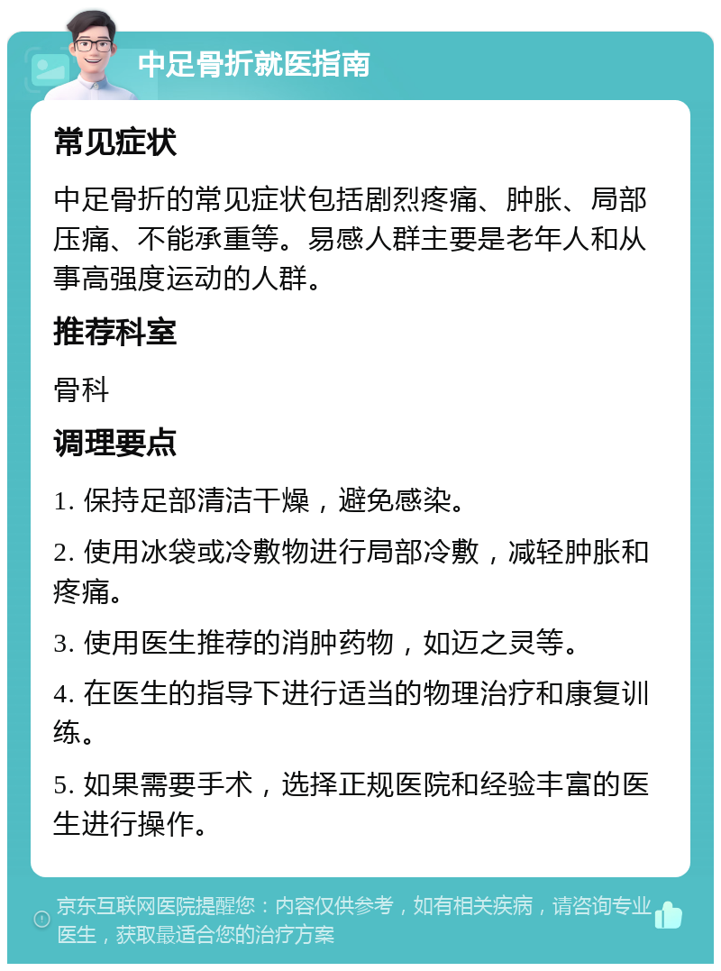 中足骨折就医指南 常见症状 中足骨折的常见症状包括剧烈疼痛、肿胀、局部压痛、不能承重等。易感人群主要是老年人和从事高强度运动的人群。 推荐科室 骨科 调理要点 1. 保持足部清洁干燥，避免感染。 2. 使用冰袋或冷敷物进行局部冷敷，减轻肿胀和疼痛。 3. 使用医生推荐的消肿药物，如迈之灵等。 4. 在医生的指导下进行适当的物理治疗和康复训练。 5. 如果需要手术，选择正规医院和经验丰富的医生进行操作。