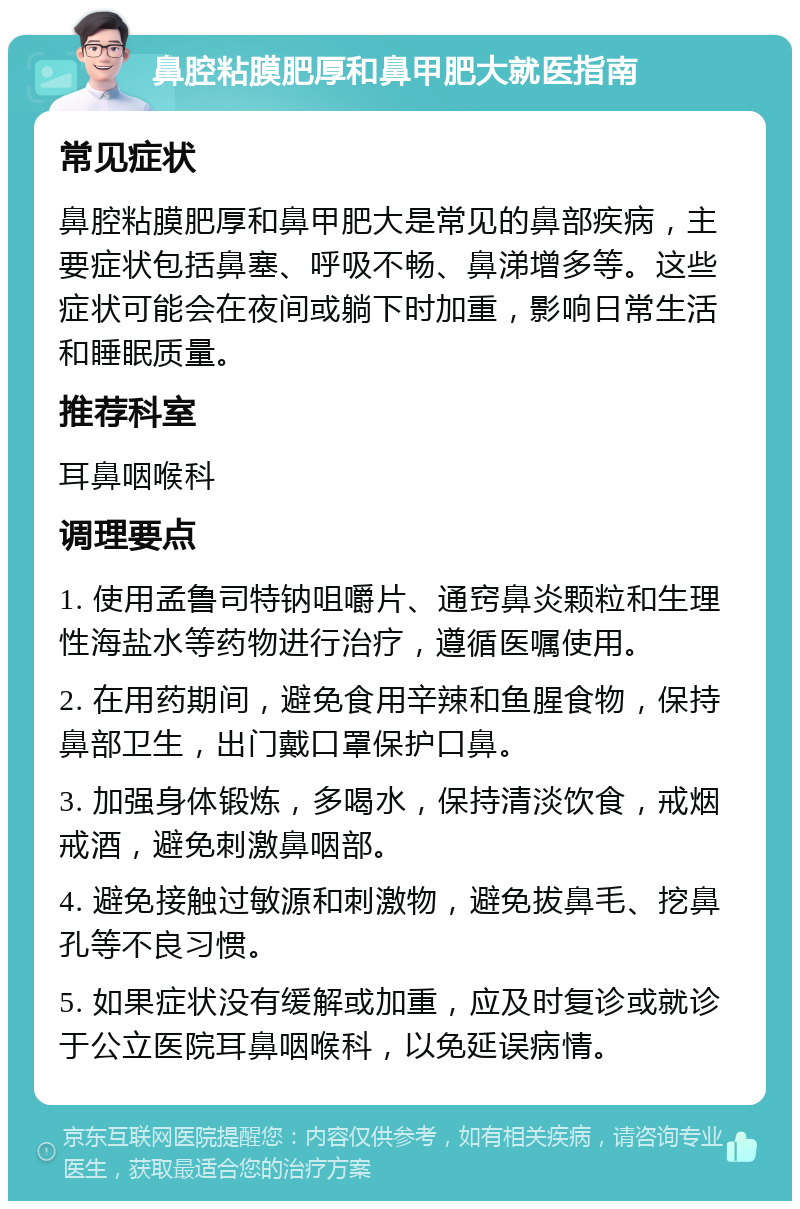 鼻腔粘膜肥厚和鼻甲肥大就医指南 常见症状 鼻腔粘膜肥厚和鼻甲肥大是常见的鼻部疾病，主要症状包括鼻塞、呼吸不畅、鼻涕增多等。这些症状可能会在夜间或躺下时加重，影响日常生活和睡眠质量。 推荐科室 耳鼻咽喉科 调理要点 1. 使用孟鲁司特钠咀嚼片、通窍鼻炎颗粒和生理性海盐水等药物进行治疗，遵循医嘱使用。 2. 在用药期间，避免食用辛辣和鱼腥食物，保持鼻部卫生，出门戴口罩保护口鼻。 3. 加强身体锻炼，多喝水，保持清淡饮食，戒烟戒酒，避免刺激鼻咽部。 4. 避免接触过敏源和刺激物，避免拔鼻毛、挖鼻孔等不良习惯。 5. 如果症状没有缓解或加重，应及时复诊或就诊于公立医院耳鼻咽喉科，以免延误病情。