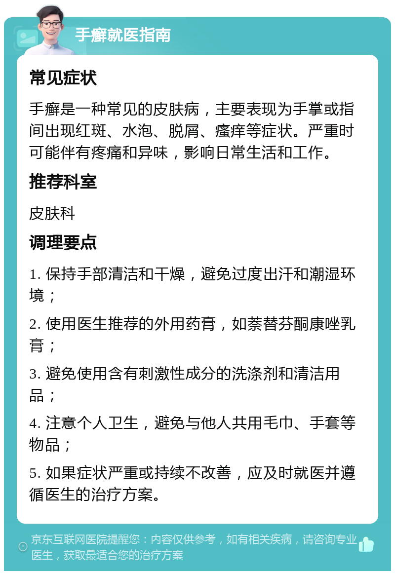 手癣就医指南 常见症状 手癣是一种常见的皮肤病，主要表现为手掌或指间出现红斑、水泡、脱屑、瘙痒等症状。严重时可能伴有疼痛和异味，影响日常生活和工作。 推荐科室 皮肤科 调理要点 1. 保持手部清洁和干燥，避免过度出汗和潮湿环境； 2. 使用医生推荐的外用药膏，如萘替芬酮康唑乳膏； 3. 避免使用含有刺激性成分的洗涤剂和清洁用品； 4. 注意个人卫生，避免与他人共用毛巾、手套等物品； 5. 如果症状严重或持续不改善，应及时就医并遵循医生的治疗方案。