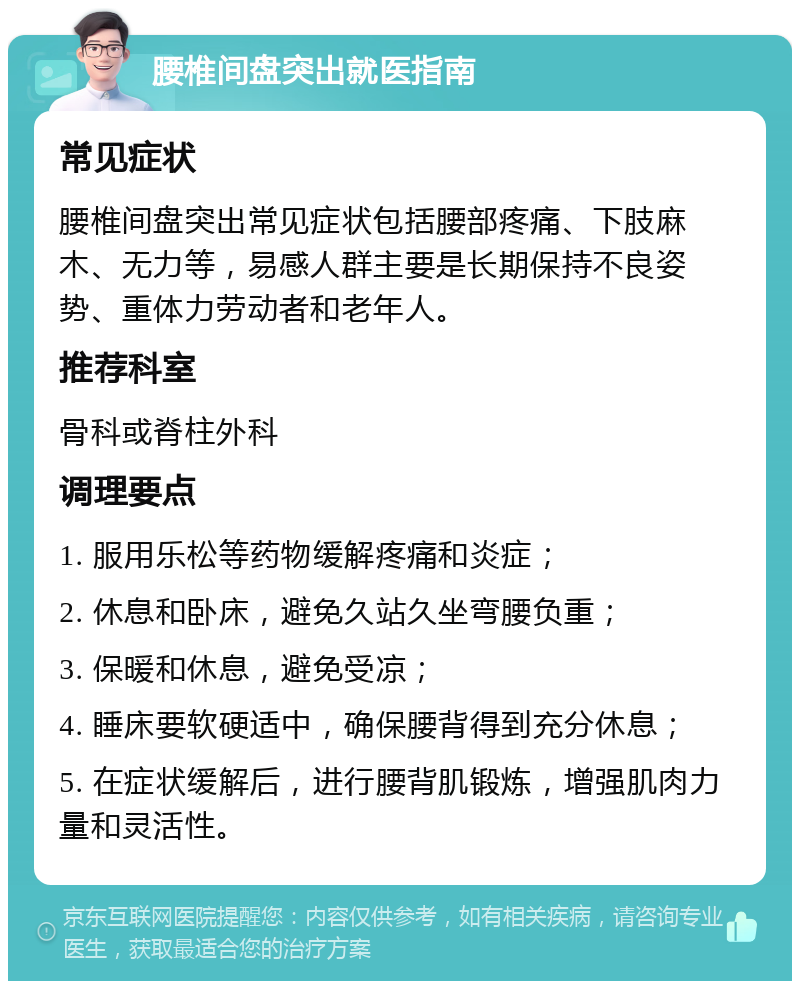 腰椎间盘突出就医指南 常见症状 腰椎间盘突出常见症状包括腰部疼痛、下肢麻木、无力等，易感人群主要是长期保持不良姿势、重体力劳动者和老年人。 推荐科室 骨科或脊柱外科 调理要点 1. 服用乐松等药物缓解疼痛和炎症； 2. 休息和卧床，避免久站久坐弯腰负重； 3. 保暖和休息，避免受凉； 4. 睡床要软硬适中，确保腰背得到充分休息； 5. 在症状缓解后，进行腰背肌锻炼，增强肌肉力量和灵活性。