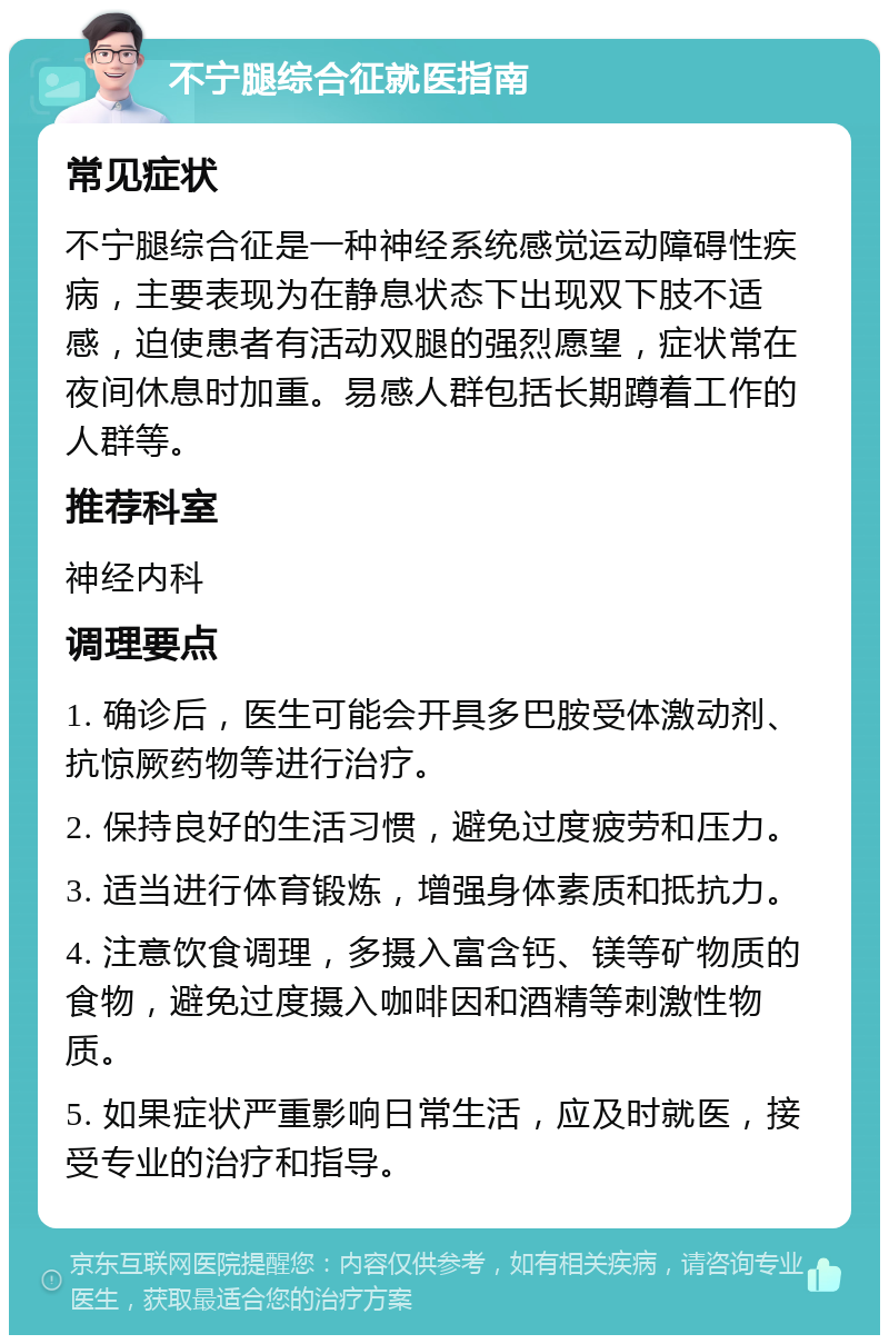 不宁腿综合征就医指南 常见症状 不宁腿综合征是一种神经系统感觉运动障碍性疾病，主要表现为在静息状态下出现双下肢不适感，迫使患者有活动双腿的强烈愿望，症状常在夜间休息时加重。易感人群包括长期蹲着工作的人群等。 推荐科室 神经内科 调理要点 1. 确诊后，医生可能会开具多巴胺受体激动剂、抗惊厥药物等进行治疗。 2. 保持良好的生活习惯，避免过度疲劳和压力。 3. 适当进行体育锻炼，增强身体素质和抵抗力。 4. 注意饮食调理，多摄入富含钙、镁等矿物质的食物，避免过度摄入咖啡因和酒精等刺激性物质。 5. 如果症状严重影响日常生活，应及时就医，接受专业的治疗和指导。