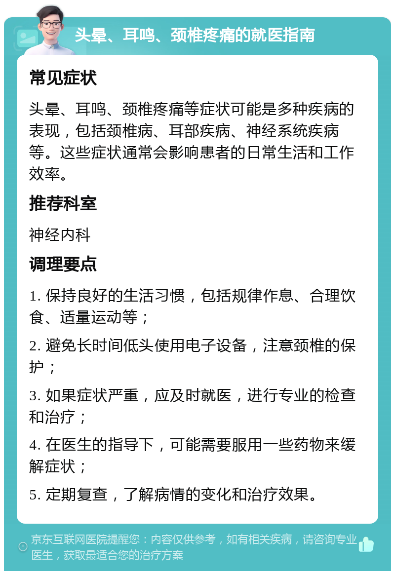 头晕、耳鸣、颈椎疼痛的就医指南 常见症状 头晕、耳鸣、颈椎疼痛等症状可能是多种疾病的表现，包括颈椎病、耳部疾病、神经系统疾病等。这些症状通常会影响患者的日常生活和工作效率。 推荐科室 神经内科 调理要点 1. 保持良好的生活习惯，包括规律作息、合理饮食、适量运动等； 2. 避免长时间低头使用电子设备，注意颈椎的保护； 3. 如果症状严重，应及时就医，进行专业的检查和治疗； 4. 在医生的指导下，可能需要服用一些药物来缓解症状； 5. 定期复查，了解病情的变化和治疗效果。