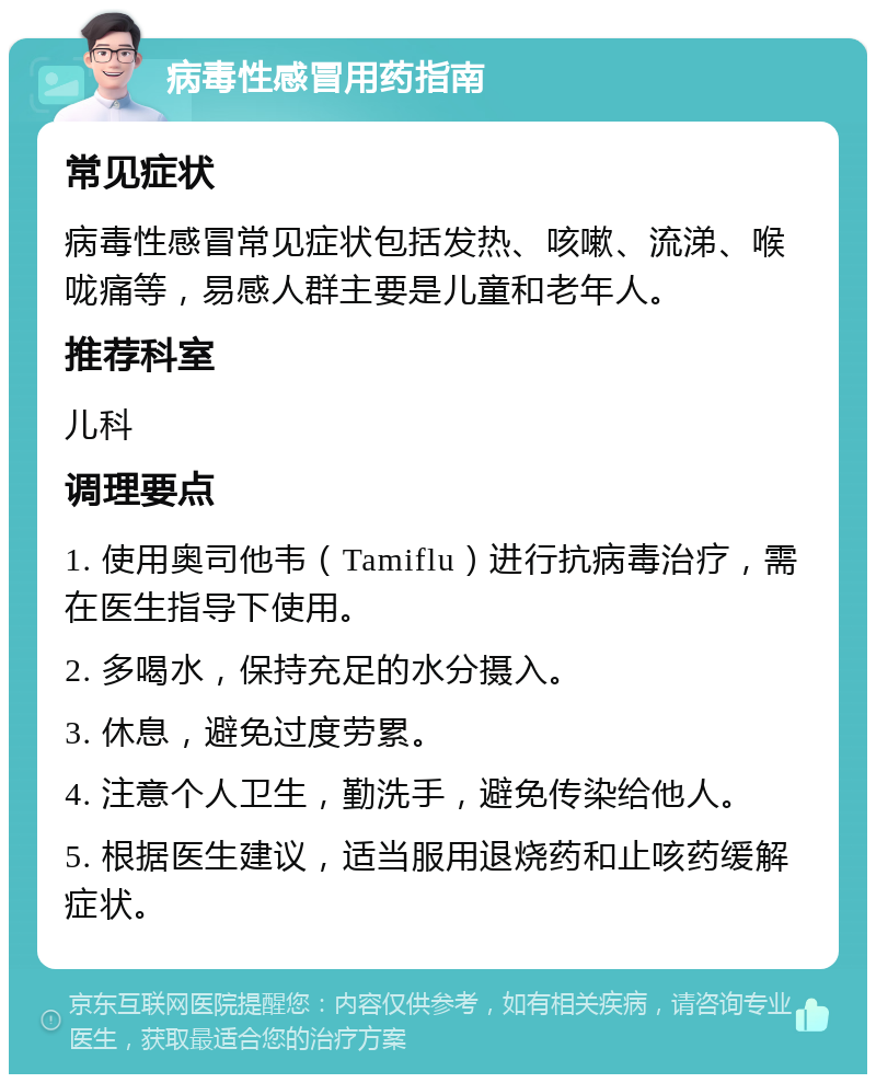 病毒性感冒用药指南 常见症状 病毒性感冒常见症状包括发热、咳嗽、流涕、喉咙痛等，易感人群主要是儿童和老年人。 推荐科室 儿科 调理要点 1. 使用奥司他韦（Tamiflu）进行抗病毒治疗，需在医生指导下使用。 2. 多喝水，保持充足的水分摄入。 3. 休息，避免过度劳累。 4. 注意个人卫生，勤洗手，避免传染给他人。 5. 根据医生建议，适当服用退烧药和止咳药缓解症状。