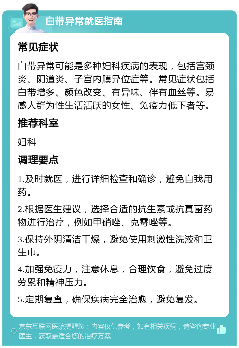 白带异常就医指南 常见症状 白带异常可能是多种妇科疾病的表现，包括宫颈炎、阴道炎、子宫内膜异位症等。常见症状包括白带增多、颜色改变、有异味、伴有血丝等。易感人群为性生活活跃的女性、免疫力低下者等。 推荐科室 妇科 调理要点 1.及时就医，进行详细检查和确诊，避免自我用药。 2.根据医生建议，选择合适的抗生素或抗真菌药物进行治疗，例如甲硝唑、克霉唑等。 3.保持外阴清洁干燥，避免使用刺激性洗液和卫生巾。 4.加强免疫力，注意休息，合理饮食，避免过度劳累和精神压力。 5.定期复查，确保疾病完全治愈，避免复发。