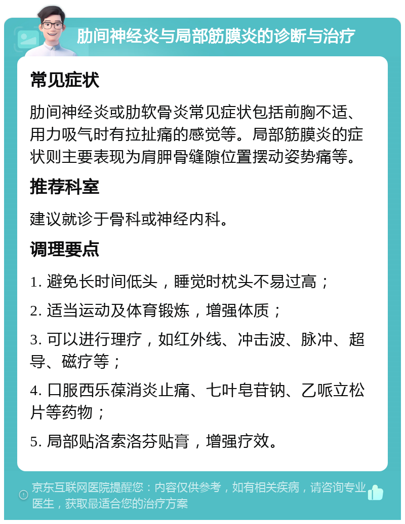 肋间神经炎与局部筋膜炎的诊断与治疗 常见症状 肋间神经炎或肋软骨炎常见症状包括前胸不适、用力吸气时有拉扯痛的感觉等。局部筋膜炎的症状则主要表现为肩胛骨缝隙位置摆动姿势痛等。 推荐科室 建议就诊于骨科或神经内科。 调理要点 1. 避免长时间低头，睡觉时枕头不易过高； 2. 适当运动及体育锻炼，增强体质； 3. 可以进行理疗，如红外线、冲击波、脉冲、超导、磁疗等； 4. 口服西乐葆消炎止痛、七叶皂苷钠、乙哌立松片等药物； 5. 局部贴洛索洛芬贴膏，增强疗效。