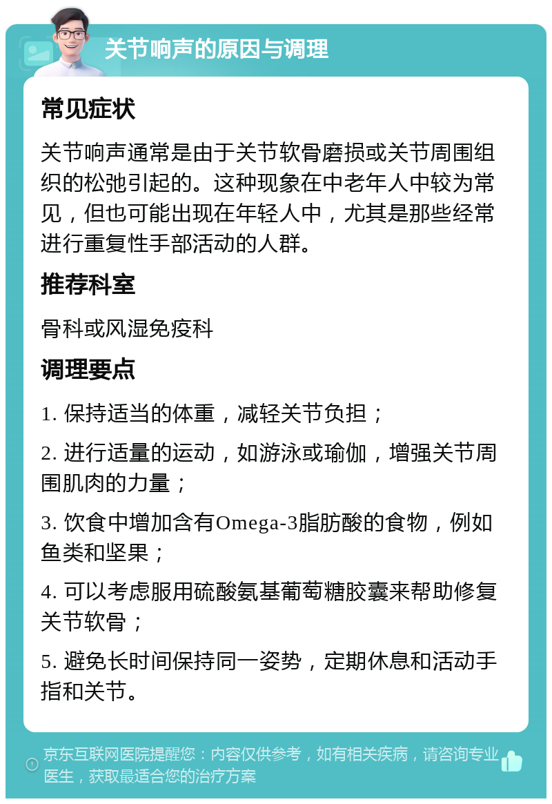 关节响声的原因与调理 常见症状 关节响声通常是由于关节软骨磨损或关节周围组织的松弛引起的。这种现象在中老年人中较为常见，但也可能出现在年轻人中，尤其是那些经常进行重复性手部活动的人群。 推荐科室 骨科或风湿免疫科 调理要点 1. 保持适当的体重，减轻关节负担； 2. 进行适量的运动，如游泳或瑜伽，增强关节周围肌肉的力量； 3. 饮食中增加含有Omega-3脂肪酸的食物，例如鱼类和坚果； 4. 可以考虑服用硫酸氨基葡萄糖胶囊来帮助修复关节软骨； 5. 避免长时间保持同一姿势，定期休息和活动手指和关节。