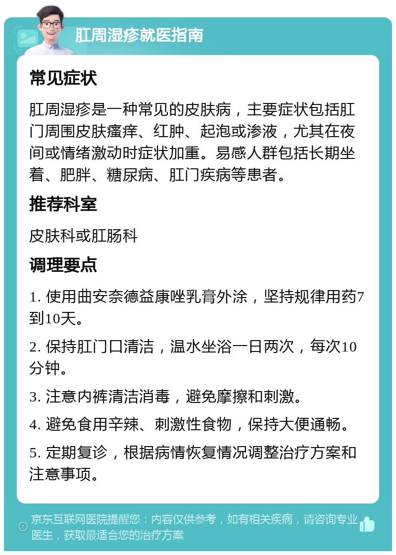 肛周湿疹就医指南 常见症状 肛周湿疹是一种常见的皮肤病，主要症状包括肛门周围皮肤瘙痒、红肿、起泡或渗液，尤其在夜间或情绪激动时症状加重。易感人群包括长期坐着、肥胖、糖尿病、肛门疾病等患者。 推荐科室 皮肤科或肛肠科 调理要点 1. 使用曲安奈德益康唑乳膏外涂，坚持规律用药7到10天。 2. 保持肛门口清洁，温水坐浴一日两次，每次10分钟。 3. 注意内裤清洁消毒，避免摩擦和刺激。 4. 避免食用辛辣、刺激性食物，保持大便通畅。 5. 定期复诊，根据病情恢复情况调整治疗方案和注意事项。