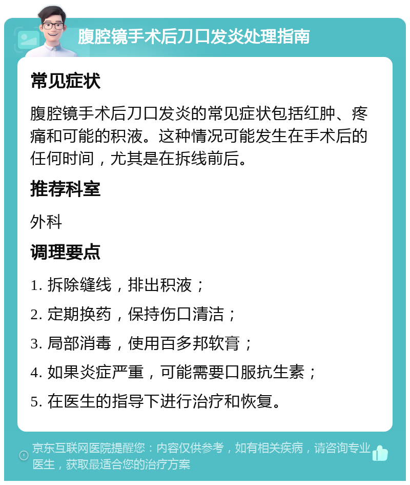 腹腔镜手术后刀口发炎处理指南 常见症状 腹腔镜手术后刀口发炎的常见症状包括红肿、疼痛和可能的积液。这种情况可能发生在手术后的任何时间，尤其是在拆线前后。 推荐科室 外科 调理要点 1. 拆除缝线，排出积液； 2. 定期换药，保持伤口清洁； 3. 局部消毒，使用百多邦软膏； 4. 如果炎症严重，可能需要口服抗生素； 5. 在医生的指导下进行治疗和恢复。