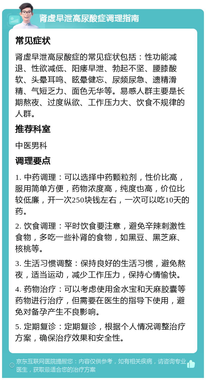 肾虚早泄高尿酸症调理指南 常见症状 肾虚早泄高尿酸症的常见症状包括：性功能减退、性欲减低、阳痿早泄、勃起不坚、腰膝酸软、头晕耳鸣、眩晕健忘、尿频尿急、遗精滑精、气短乏力、面色无华等。易感人群主要是长期熬夜、过度纵欲、工作压力大、饮食不规律的人群。 推荐科室 中医男科 调理要点 1. 中药调理：可以选择中药颗粒剂，性价比高，服用简单方便，药物浓度高，纯度也高，价位比较低廉，开一次250块钱左右，一次可以吃10天的药。 2. 饮食调理：平时饮食要注意，避免辛辣刺激性食物，多吃一些补肾的食物，如黑豆、黑芝麻、核桃等。 3. 生活习惯调整：保持良好的生活习惯，避免熬夜，适当运动，减少工作压力，保持心情愉快。 4. 药物治疗：可以考虑使用金水宝和天麻胶囊等药物进行治疗，但需要在医生的指导下使用，避免对备孕产生不良影响。 5. 定期复诊：定期复诊，根据个人情况调整治疗方案，确保治疗效果和安全性。