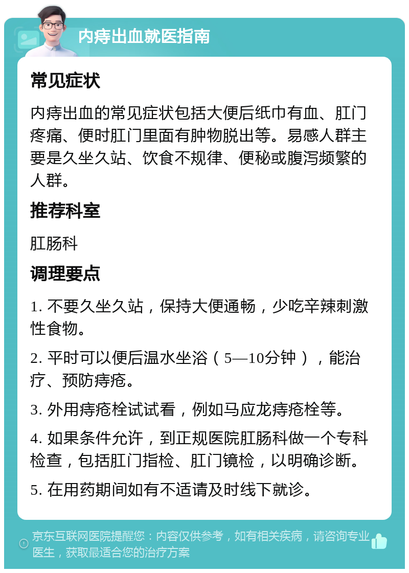 内痔出血就医指南 常见症状 内痔出血的常见症状包括大便后纸巾有血、肛门疼痛、便时肛门里面有肿物脱出等。易感人群主要是久坐久站、饮食不规律、便秘或腹泻频繁的人群。 推荐科室 肛肠科 调理要点 1. 不要久坐久站，保持大便通畅，少吃辛辣刺激性食物。 2. 平时可以便后温水坐浴（5—10分钟），能治疗、预防痔疮。 3. 外用痔疮栓试试看，例如马应龙痔疮栓等。 4. 如果条件允许，到正规医院肛肠科做一个专科检查，包括肛门指检、肛门镜检，以明确诊断。 5. 在用药期间如有不适请及时线下就诊。