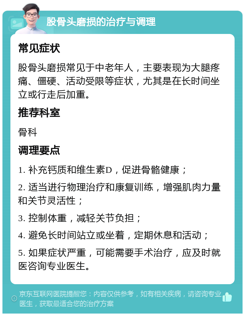 股骨头磨损的治疗与调理 常见症状 股骨头磨损常见于中老年人，主要表现为大腿疼痛、僵硬、活动受限等症状，尤其是在长时间坐立或行走后加重。 推荐科室 骨科 调理要点 1. 补充钙质和维生素D，促进骨骼健康； 2. 适当进行物理治疗和康复训练，增强肌肉力量和关节灵活性； 3. 控制体重，减轻关节负担； 4. 避免长时间站立或坐着，定期休息和活动； 5. 如果症状严重，可能需要手术治疗，应及时就医咨询专业医生。