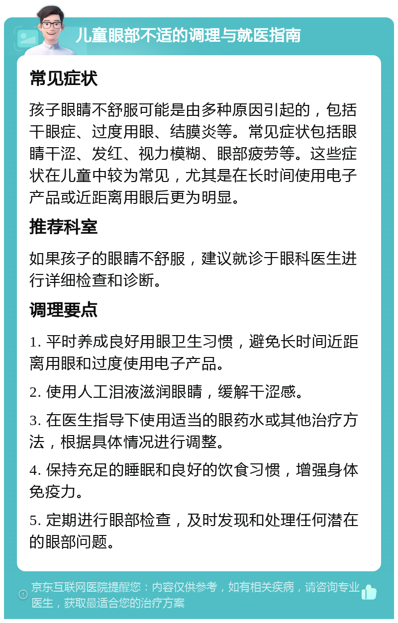 儿童眼部不适的调理与就医指南 常见症状 孩子眼睛不舒服可能是由多种原因引起的，包括干眼症、过度用眼、结膜炎等。常见症状包括眼睛干涩、发红、视力模糊、眼部疲劳等。这些症状在儿童中较为常见，尤其是在长时间使用电子产品或近距离用眼后更为明显。 推荐科室 如果孩子的眼睛不舒服，建议就诊于眼科医生进行详细检查和诊断。 调理要点 1. 平时养成良好用眼卫生习惯，避免长时间近距离用眼和过度使用电子产品。 2. 使用人工泪液滋润眼睛，缓解干涩感。 3. 在医生指导下使用适当的眼药水或其他治疗方法，根据具体情况进行调整。 4. 保持充足的睡眠和良好的饮食习惯，增强身体免疫力。 5. 定期进行眼部检查，及时发现和处理任何潜在的眼部问题。