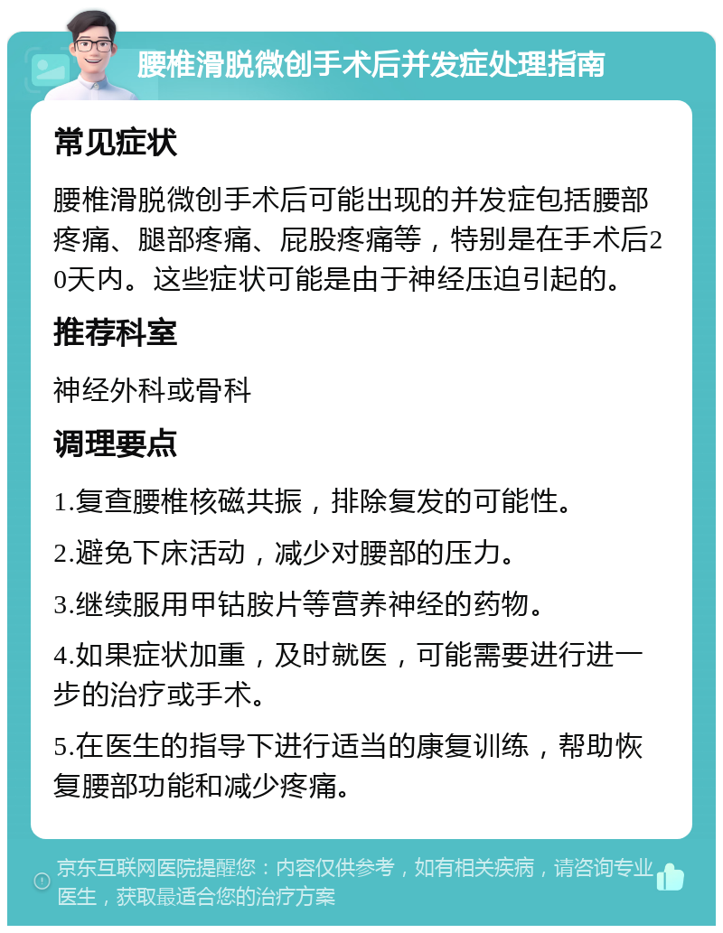 腰椎滑脱微创手术后并发症处理指南 常见症状 腰椎滑脱微创手术后可能出现的并发症包括腰部疼痛、腿部疼痛、屁股疼痛等，特别是在手术后20天内。这些症状可能是由于神经压迫引起的。 推荐科室 神经外科或骨科 调理要点 1.复查腰椎核磁共振，排除复发的可能性。 2.避免下床活动，减少对腰部的压力。 3.继续服用甲钴胺片等营养神经的药物。 4.如果症状加重，及时就医，可能需要进行进一步的治疗或手术。 5.在医生的指导下进行适当的康复训练，帮助恢复腰部功能和减少疼痛。