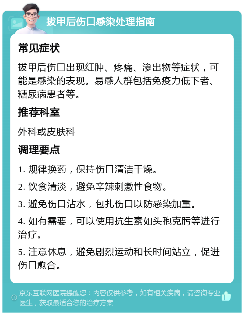 拔甲后伤口感染处理指南 常见症状 拔甲后伤口出现红肿、疼痛、渗出物等症状，可能是感染的表现。易感人群包括免疫力低下者、糖尿病患者等。 推荐科室 外科或皮肤科 调理要点 1. 规律换药，保持伤口清洁干燥。 2. 饮食清淡，避免辛辣刺激性食物。 3. 避免伤口沾水，包扎伤口以防感染加重。 4. 如有需要，可以使用抗生素如头孢克肟等进行治疗。 5. 注意休息，避免剧烈运动和长时间站立，促进伤口愈合。